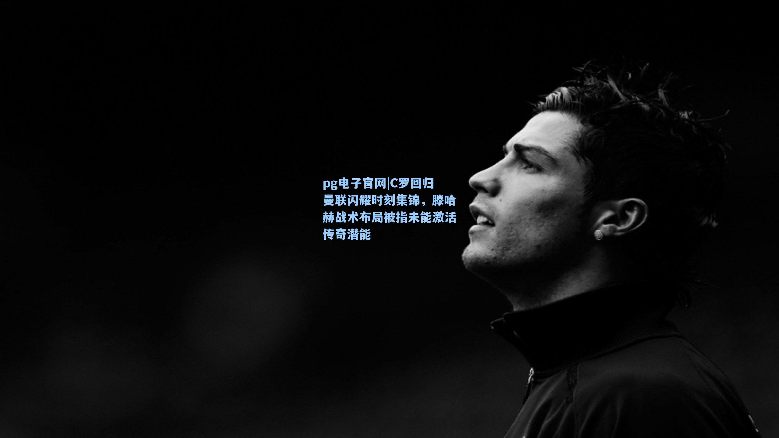 C罗回归曼联闪耀时刻集锦,滕哈赫战术布局被指未能激活传奇潜能