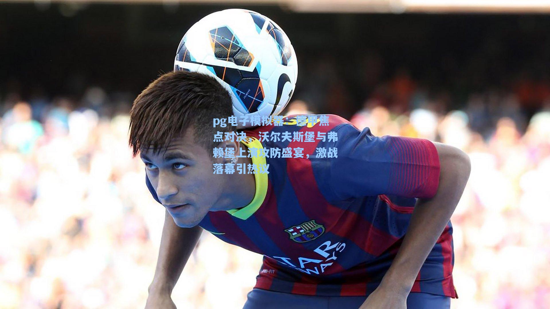 德甲焦点对决，沃尔夫斯堡与弗赖堡上演攻防盛宴，激战落幕引热议